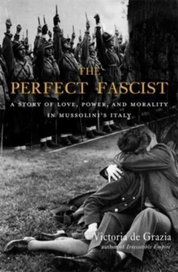 The Perfect Fascist: A Story Of Love, Power, And Morality In Mussolini's Italy Victoria De Grazia