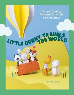 Little Bunny Travels The World: Simple Sewing Patterns For Little Felt Animals Anabella Cahwje Quadrille Publishing Ltd