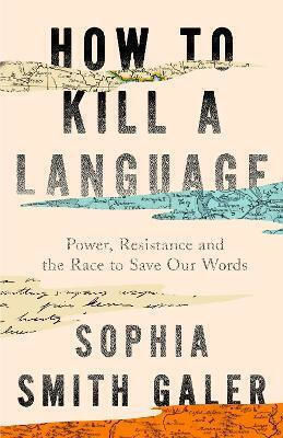 How To Kill A Language: Power, Resistance And The Race To Save Our Words Sophia Smith Galer William Collins
