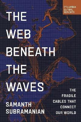 The Web Beneath The Waves: The Fragile Cables That Connect Our World Samanth Subramanian Columbia Global Reports